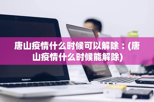 唐山疫情什么时候可以解除︰(唐山疫情什么时候能解除)