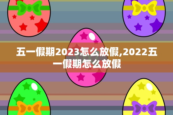 五一假期2023怎么放假,2022五一假期怎么放假