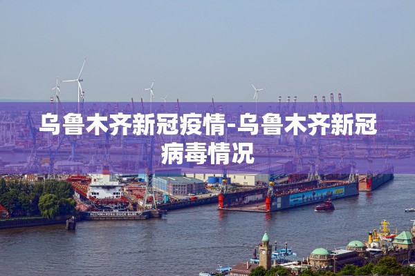 乌鲁木齐新冠疫情-乌鲁木齐新冠病毒情况