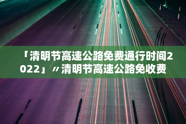 「清明节高速公路免费通行时间2022」〃清明节高速公路免收费时间