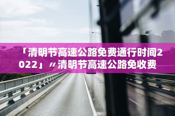 「清明节高速公路免费通行时间2022」〃清明节高速公路免收费时间