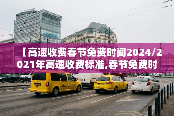 【高速收费春节免费时间2024/2021年高速收费标准,春节免费时间段】