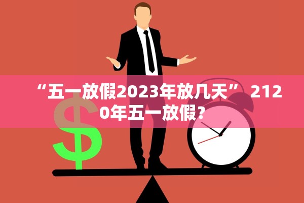 “五一放假2023年放几天” 2120年五一放假？