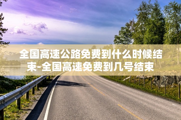 全国高速公路免费到什么时候结束-全国高速免费到几号结束