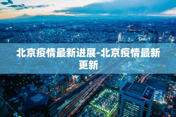 北京疫情最新进展-北京疫情最新更新 北京疫情最新进展-北京疫情最新更新