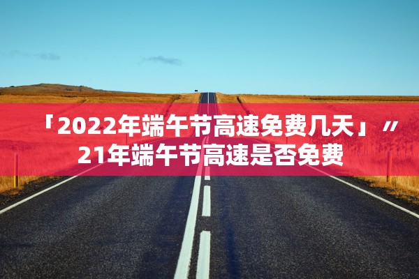 「2022年端午节高速免费几天」〃21年端午节高速是否免费