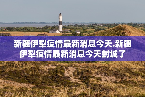 新疆伊犁疫情最新消息今天.新疆伊犁疫情最新消息今天封城了