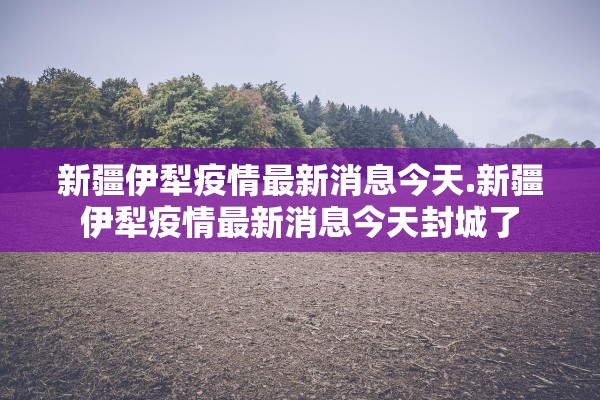 新疆伊犁疫情最新消息今天.新疆伊犁疫情最新消息今天封城了