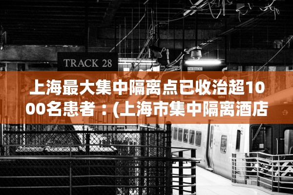 上海最大集中隔离点已收治超1000名患者︰(上海市集中隔离酒店有哪些)
