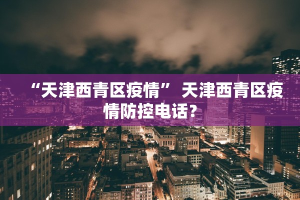“天津西青区疫情” 天津西青区疫情防控电话？