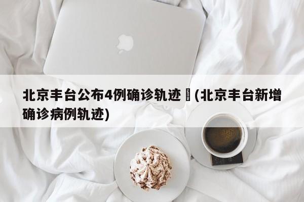 北京丰台公布4例确诊轨迹︰(北京丰台新增确诊病例轨迹)