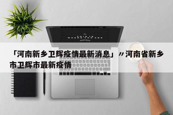 「河南新乡卫辉疫情最新消息」〃河南省新乡市卫辉市最新疫情