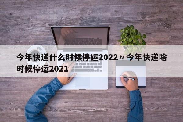 今年快递什么时候停运2022〃今年快递啥时候停运2021