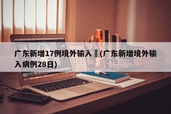 广东新增17例境外输入︰(广东新增境外输入病例28日)
