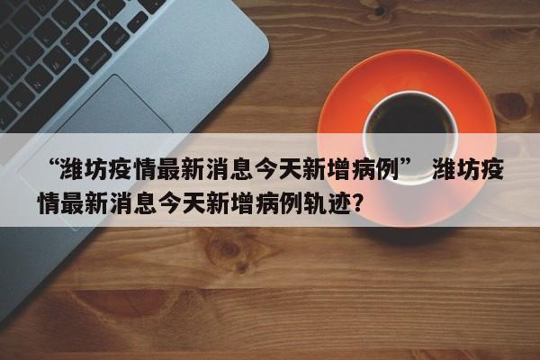 “潍坊疫情最新消息今天新增病例” 潍坊疫情最新消息今天新增病例轨迹？
