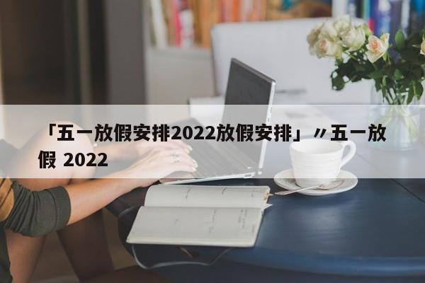 「五一放假安排2022放假安排」〃五一放假 2022