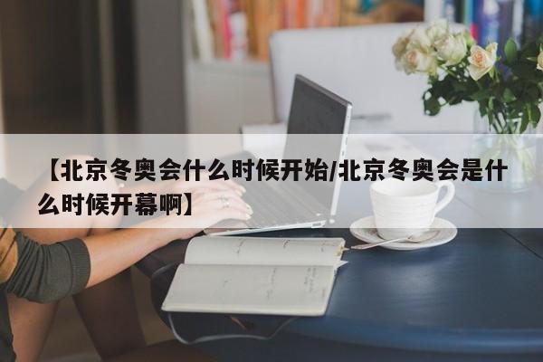 【北京冬奥会什么时候开始/北京冬奥会是什么时候开幕啊】