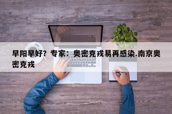 早阳早好?专家:奥密克戎易再感染.南京奥密克戎