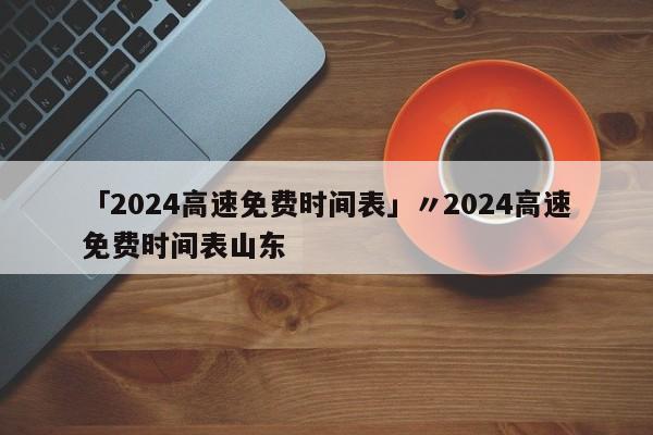 「2024高速免费时间表」〃2024高速免费时间表山东