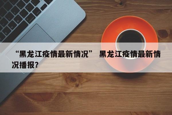 “黑龙江疫情最新情况” 黑龙江疫情最新情况播报？