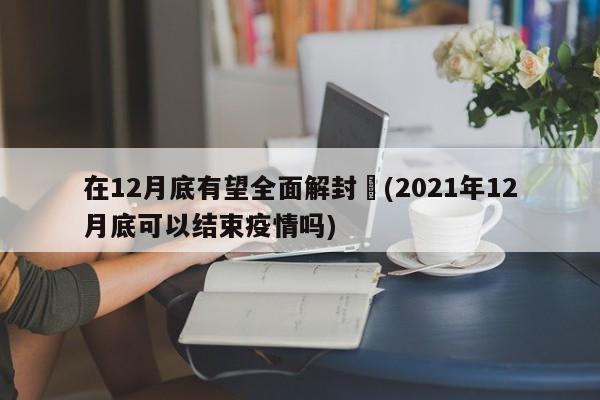 在12月底有望全面解封︰(2021年12月底可以结束疫情吗)