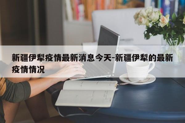 新疆伊犁疫情最新消息今天-新疆伊犁的最新疫情情况