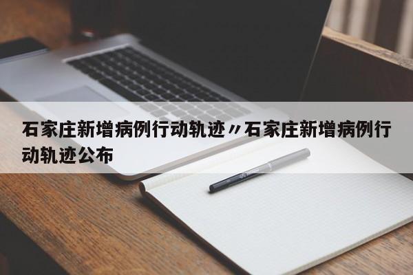 石家庄新增病例行动轨迹〃石家庄新增病例行动轨迹公布