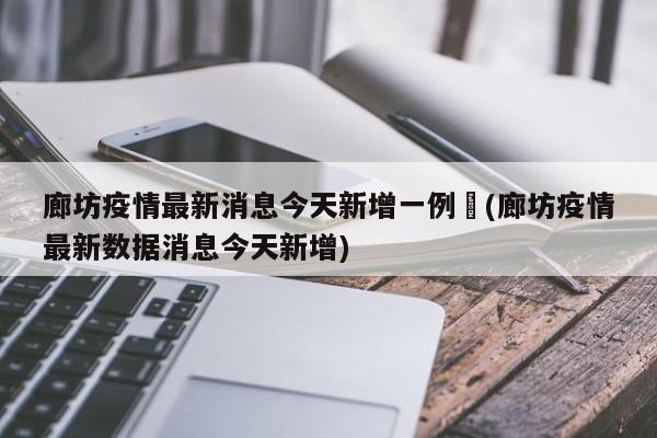 廊坊疫情最新消息今天新增一例︰(廊坊疫情最新数据消息今天新增)