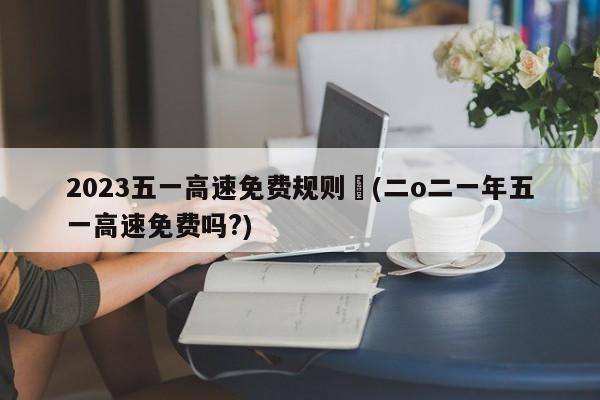 2023五一高速免费规则︰(二o二一年五一高速免费吗?)