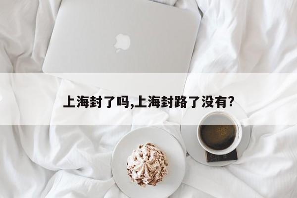 上海封了吗,上海封路了没有?