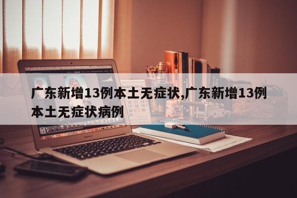 广东新增13例本土无症状,广东新增13例本土无症状病例