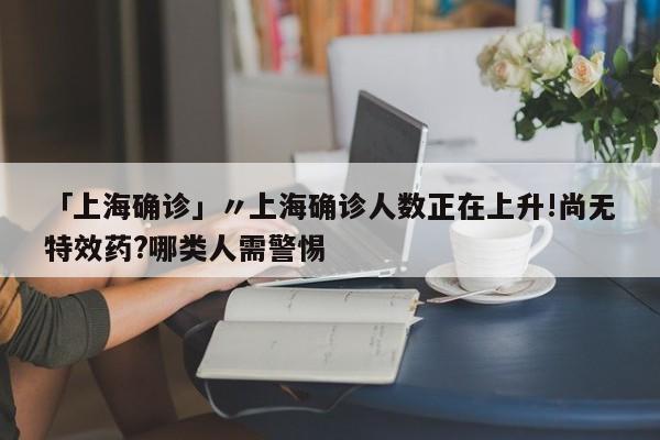 「上海确诊」〃上海确诊人数正在上升!尚无特效药?哪类人需警惕