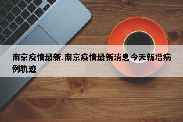 南京疫情最新.南京疫情最新消息今天新增病例轨迹
