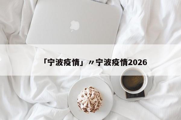 「宁波疫情」〃宁波疫情2026