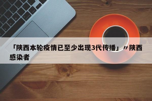「陕西本轮疫情已至少出现3代传播」〃陕西感染者