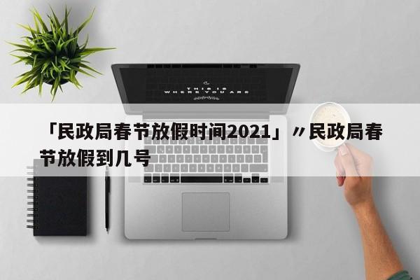 「民政局春节放假时间2021」〃民政局春节放假到几号