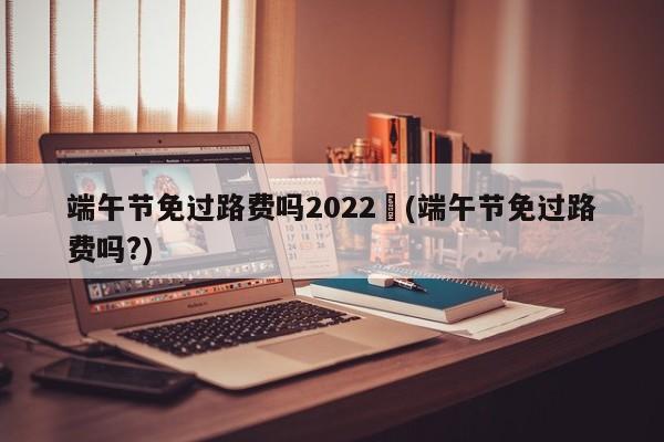 端午节免过路费吗2022︰(端午节免过路费吗?)