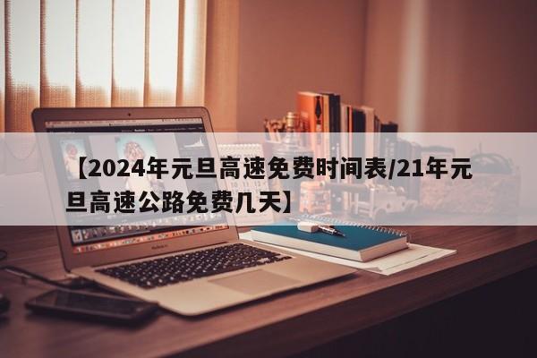 【2024年元旦高速免费时间表/21年元旦高速公路免费几天】
