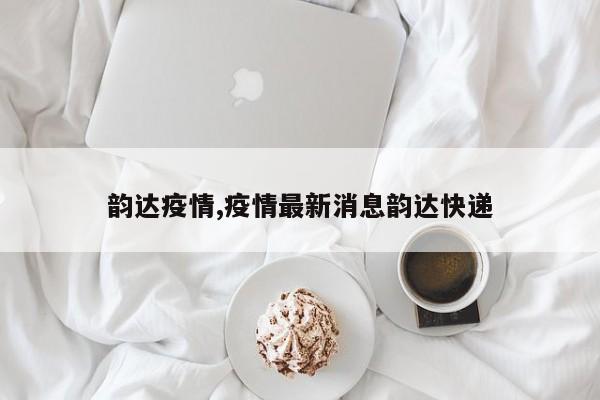 韵达疫情,疫情最新消息韵达快递