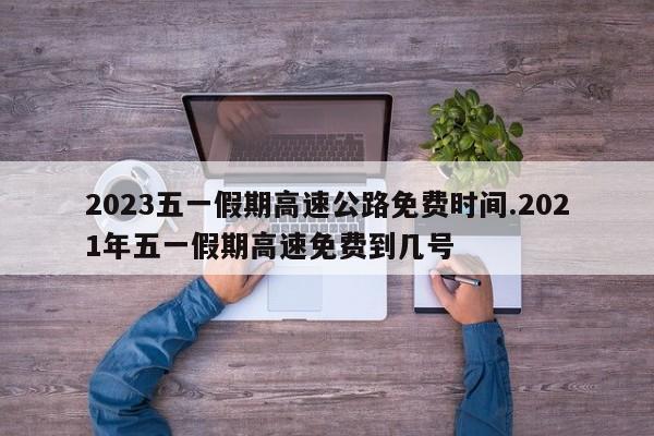 2023五一假期高速公路免费时间.2021年五一假期高速免费到几号