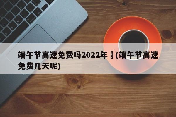 端午节高速免费吗2022年︰(端午节高速免费几天呢)