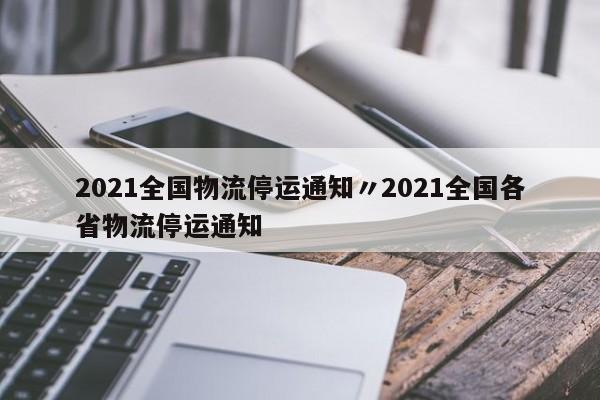 2021全国物流停运通知〃2021全国各省物流停运通知