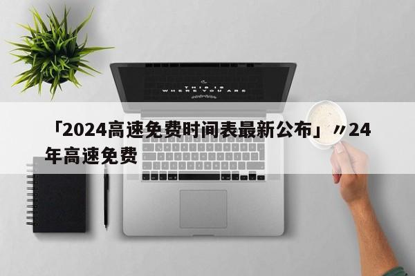 「2024高速免费时间表最新公布」〃24年高速免费