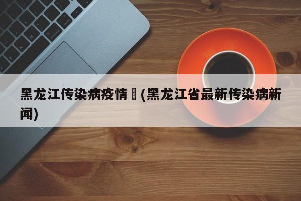 黑龙江传染病疫情︰(黑龙江省最新传染病新闻)