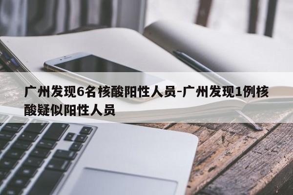 广州发现6名核酸阳性人员-广州发现1例核酸疑似阳性人员