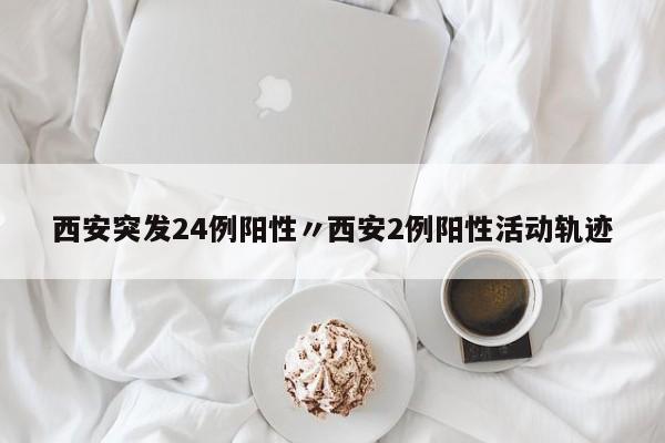 西安突发24例阳性〃西安2例阳性活动轨迹