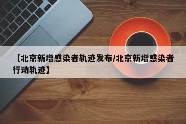 【北京新增感染者轨迹发布/北京新增感染者行动轨迹】