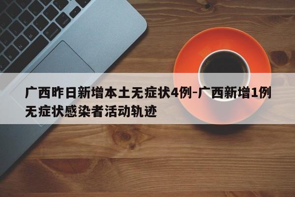 广西昨日新增本土无症状4例-广西新增1例无症状感染者活动轨迹