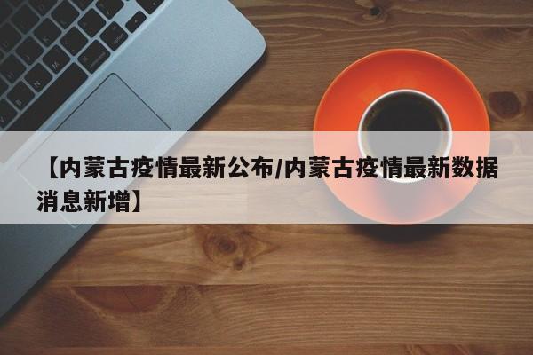 【内蒙古疫情最新公布/内蒙古疫情最新数据消息新增】