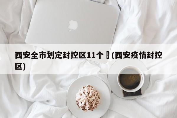 西安全市划定封控区11个︰(西安疫情封控区)